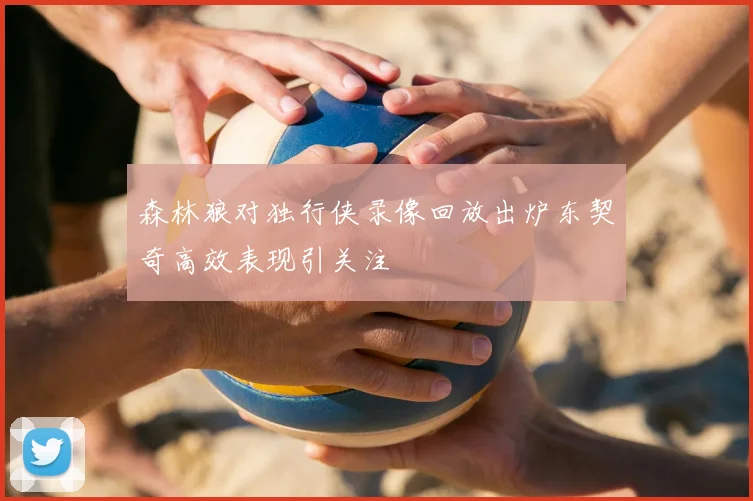 森林狼对独行侠录像回放出炉东契奇高效表现引关注