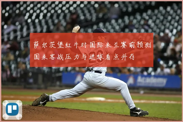 萨尔茨堡红牛对国际米兰赛前预测国米客战压力与进球看点并存