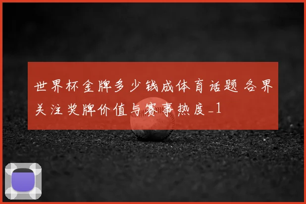 世界杯金牌多少钱成体育话题 各界关注奖牌价值与赛事热度_1