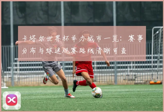 卡塔尔世界杯举办城市一览：赛事分布与球迷观赛路线清晰可查