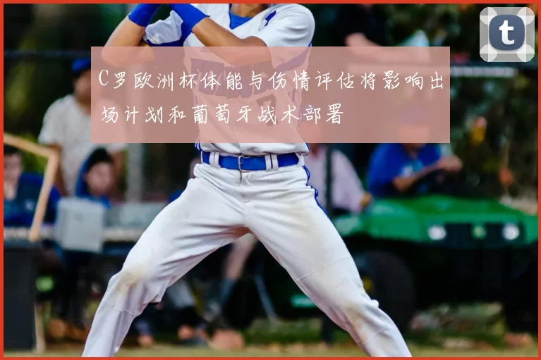 C罗欧洲杯体能与伤情评估将影响出场计划和葡萄牙战术部署