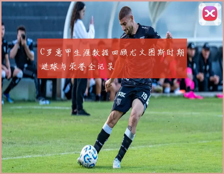 C罗意甲生涯数据回顾尤文图斯时期进球与荣誉全记录