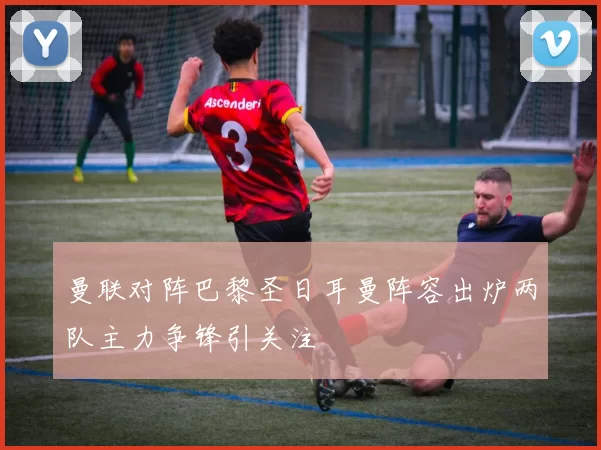 曼联对阵巴黎圣日耳曼阵容出炉两队主力争锋引关注