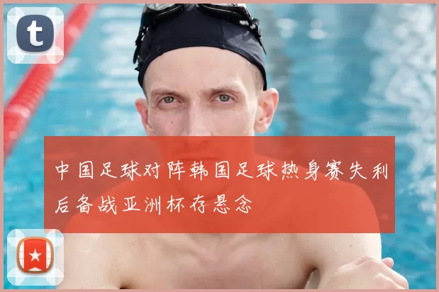 中国足球对阵韩国足球热身赛失利后备战亚洲杯存悬念