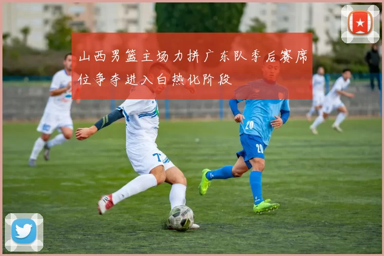 山西男篮主场力拼广东队季后赛席位争夺进入白热化阶段