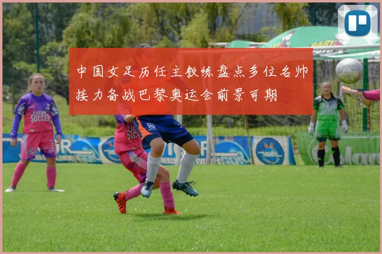 中国女足历任主教练盘点多位名帅接力备战巴黎奥运会前景可期
