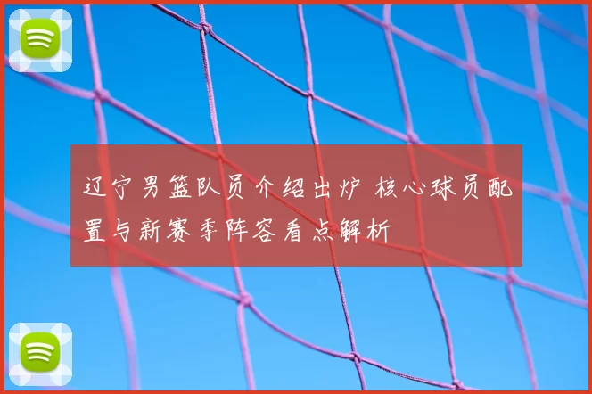 辽宁男篮队员介绍出炉 核心球员配置与新赛季阵容看点解析