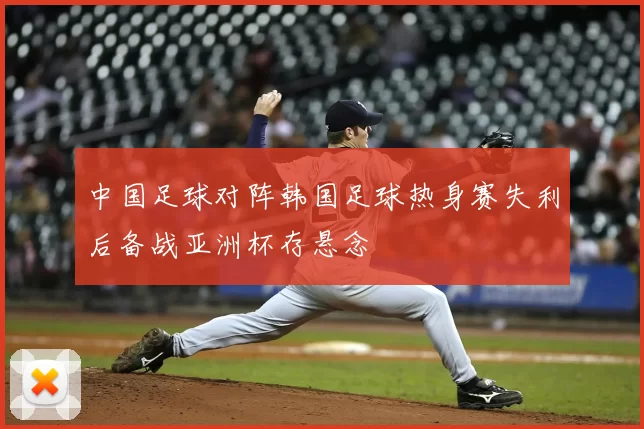中国足球对阵韩国足球热身赛失利后备战亚洲杯存悬念