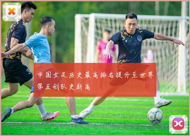 中国女足历史最高排名提升至世界第五创队史新高