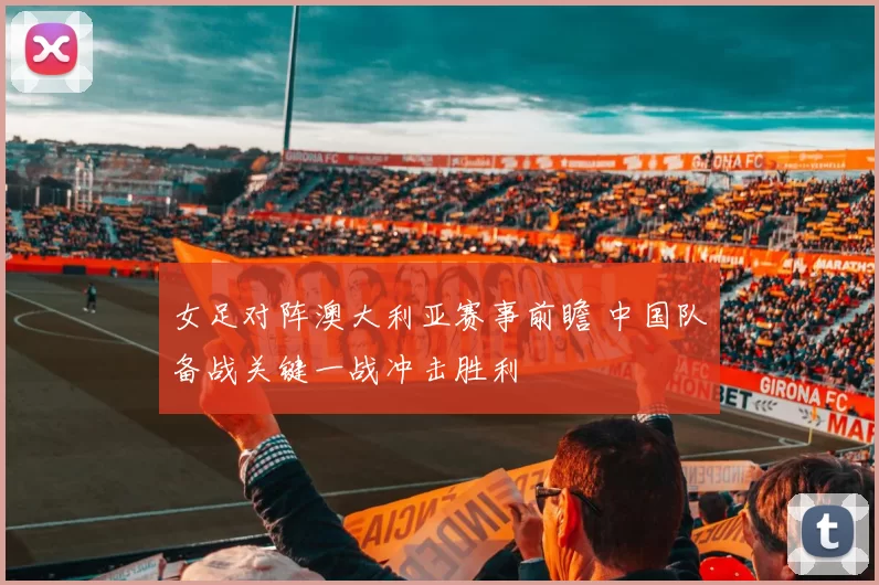 女足对阵澳大利亚赛事前瞻 中国队备战关键一战冲击胜利