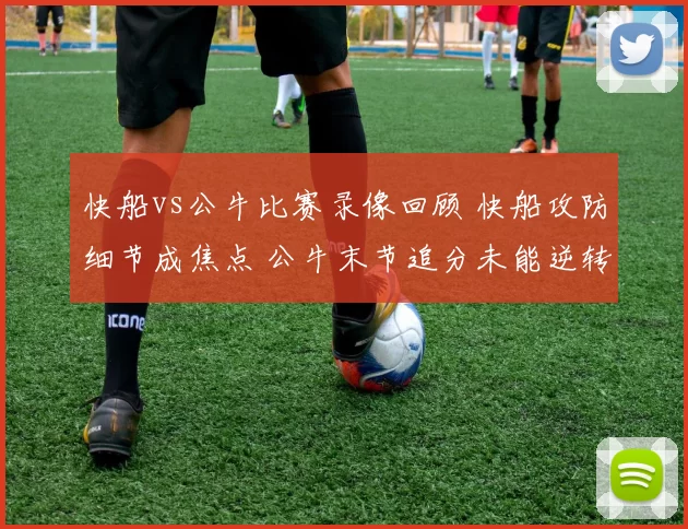 快船vs公牛比赛录像回顾 快船攻防细节成焦点 公牛末节追分未能逆转