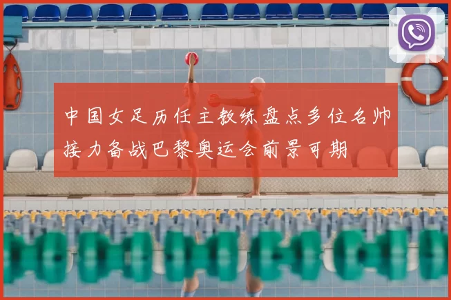 中国女足历任主教练盘点多位名帅接力备战巴黎奥运会前景可期