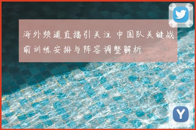 海外频道直播引关注 中国队关键战前训练安排与阵容调整解析
