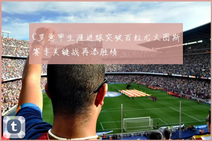 C罗意甲生涯进球突破百粒尤文图斯赛季关键战再添胜绩