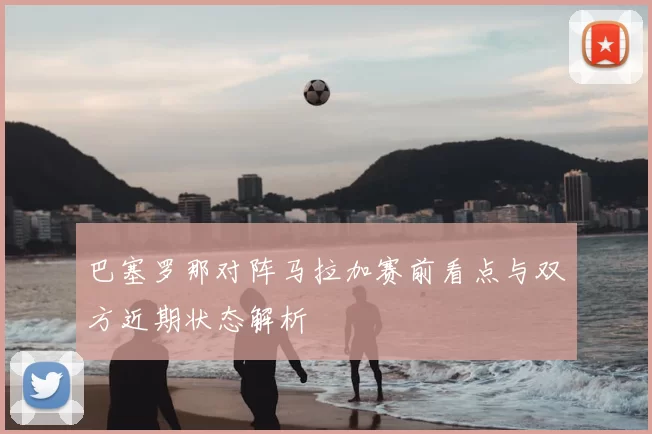 巴塞罗那对阵马拉加赛前看点与双方近期状态解析