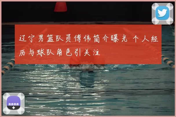 辽宁男篮队员傅伟简介曝光 个人经历与球队角色引关注