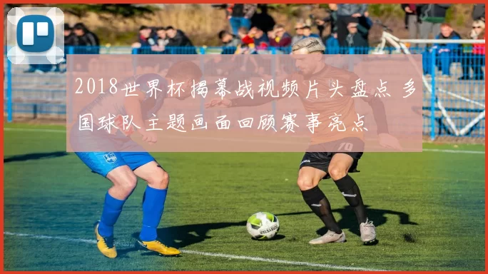 2018世界杯揭幕战视频片头盘点 多国球队主题画面回顾赛事亮点
