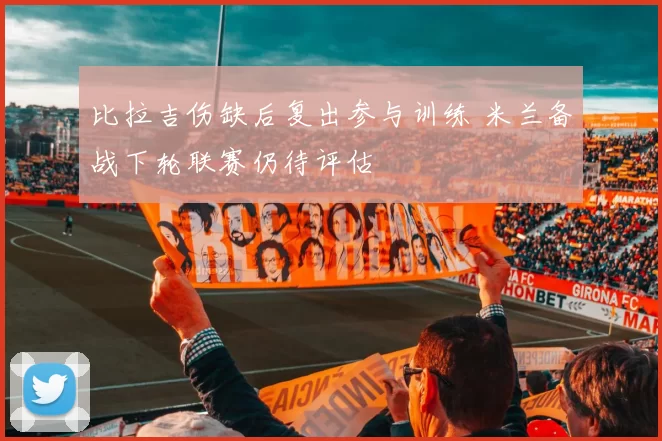 比拉吉伤缺后复出参与训练 米兰备战下轮联赛仍待评估