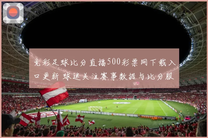 竞彩足球比分直播500彩票网下载入口更新 球迷关注赛事数据与比分服务体验