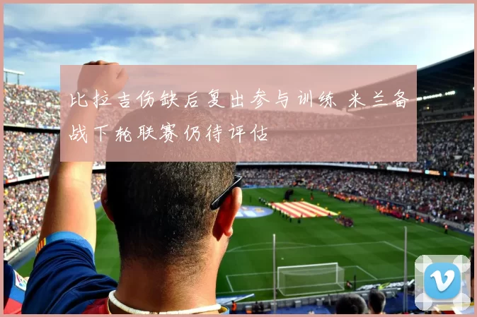 比拉吉伤缺后复出参与训练 米兰备战下轮联赛仍待评估