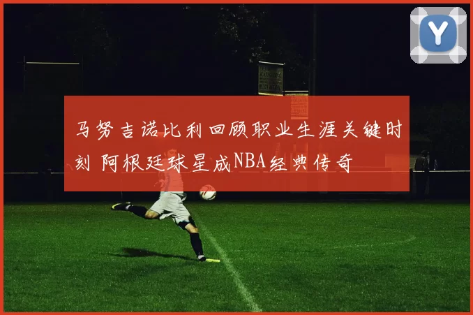 马努吉诺比利回顾职业生涯关键时刻 阿根廷球星成NBA经典传奇