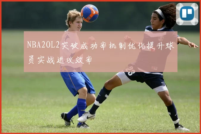 NBA2OL2突破成功率机制优化提升球员实战进攻效率