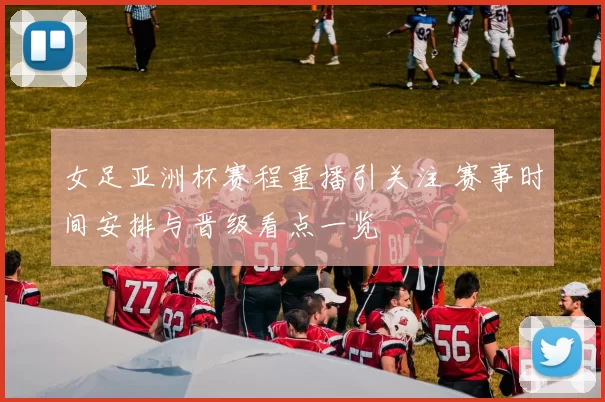 女足亚洲杯赛程重播引关注 赛事时间安排与晋级看点一览
