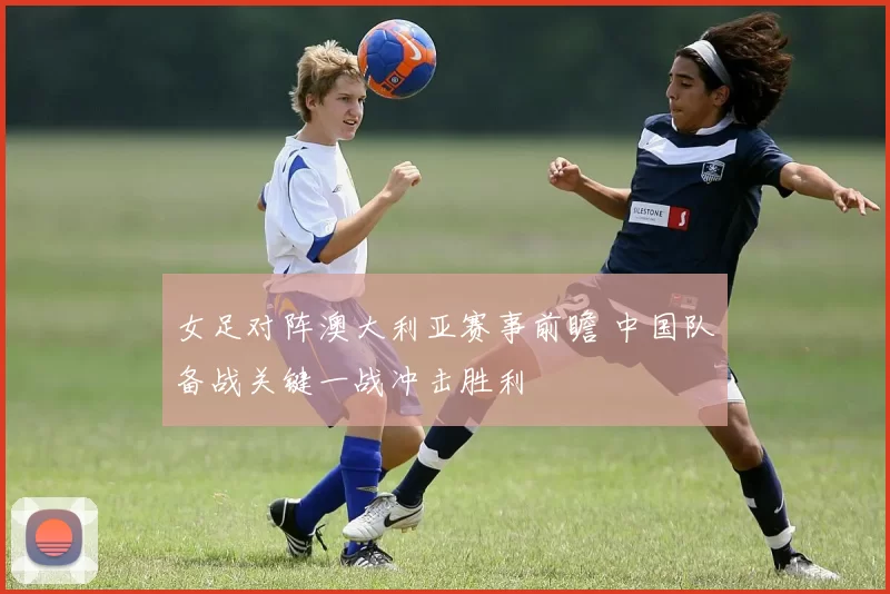 女足对阵澳大利亚赛事前瞻 中国队备战关键一战冲击胜利