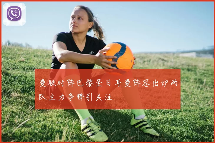 曼联对阵巴黎圣日耳曼阵容出炉两队主力争锋引关注