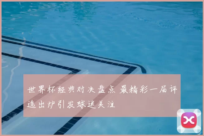 世界杯经典对决盘点 最精彩一届评选出炉引发球迷关注